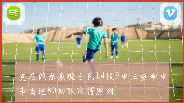 克尼佩尔表现出色14投9中三分命中率高达80助队取得胜利