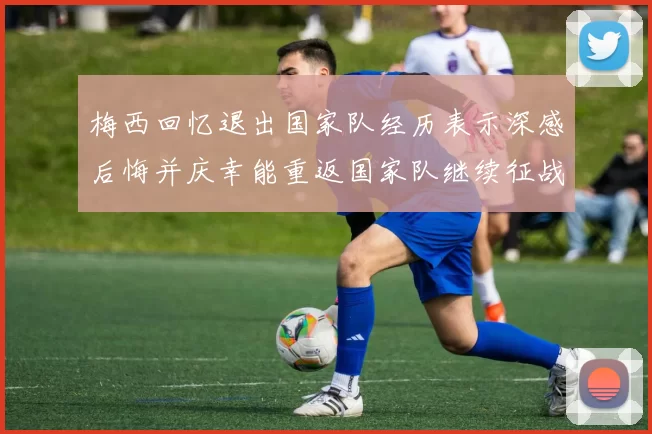 梅西回忆退出国家队经历表示深感后悔并庆幸能重返国家队继续征战