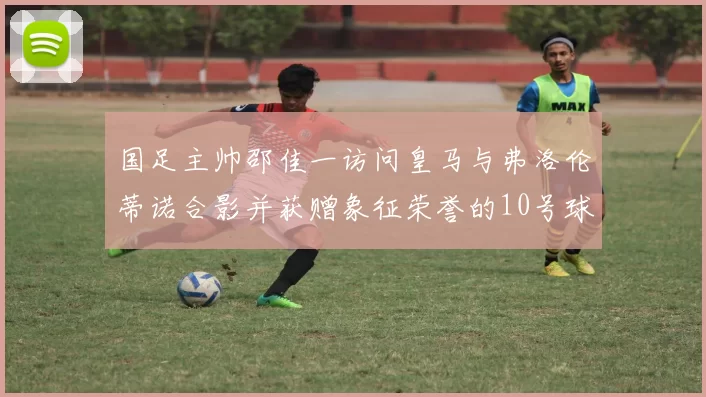 国足主帅邵佳一访问皇马与弗洛伦蒂诺合影并获赠象征荣誉的10号球衣
