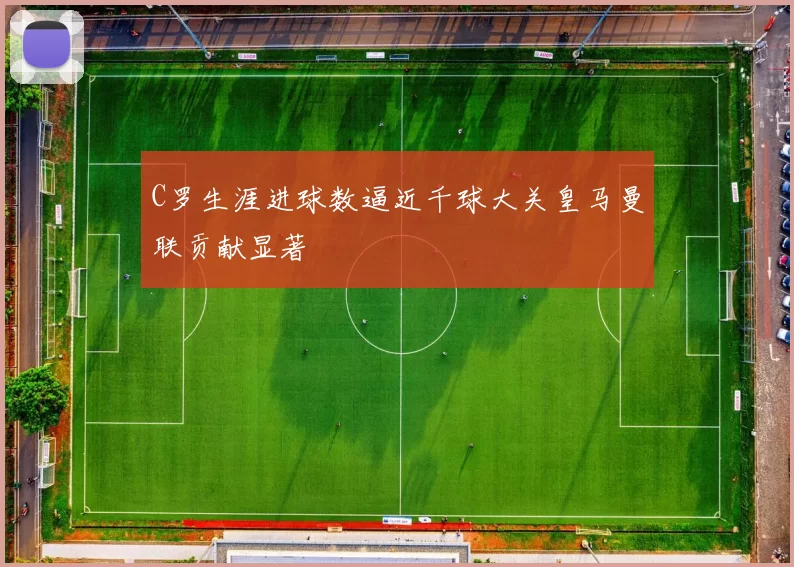 C罗生涯进球数逼近千球大关皇马曼联贡献显著