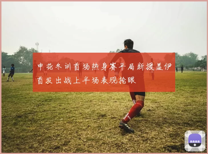 申花冬训首场热身赛平局新援盖伊首发出战上半场表现抢眼