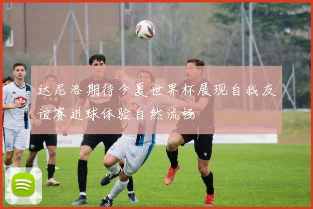 达尼洛期待今夏世界杯展现自我友谊赛进球体验自然流畅
