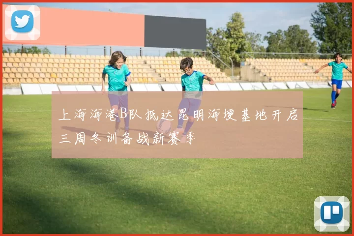 上海海港B队抵达昆明海埂基地开启三周冬训备战新赛季