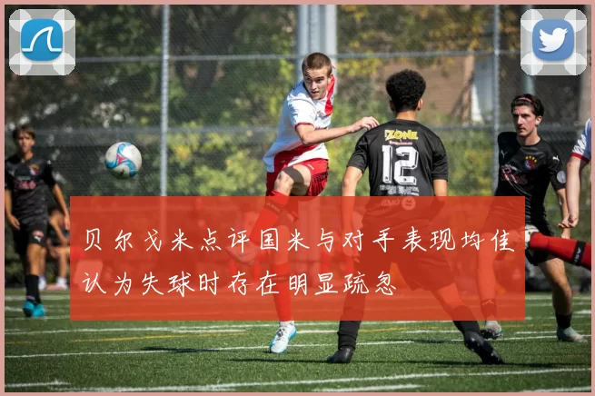 贝尔戈米点评国米与对手表现均佳认为失球时存在明显疏忽