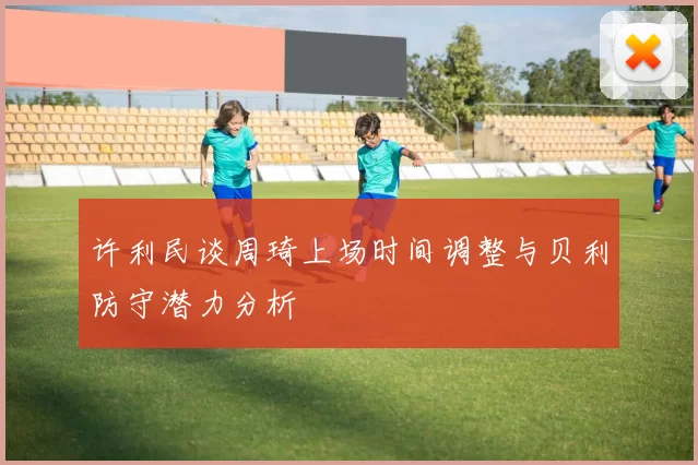 许利民谈周琦上场时间调整与贝利防守潜力分析
